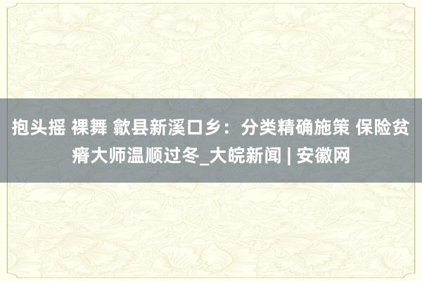 抱头摇 裸舞 歙县新溪口乡：分类精确施策 保险贫瘠大师温顺过冬_大皖新闻 | 安徽网