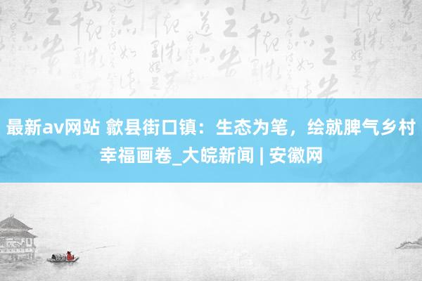 最新av网站 歙县街口镇：生态为笔，绘就脾气乡村幸福画卷_大皖新闻 | 安徽网