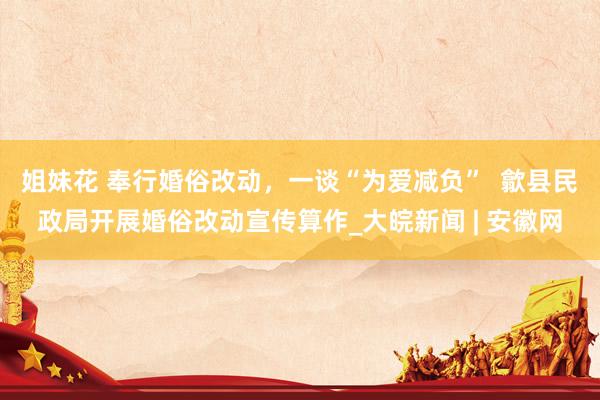 姐妹花 奉行婚俗改动，一谈“为爱减负”  歙县民政局开展婚俗改动宣传算作_大皖新闻 | 安徽网