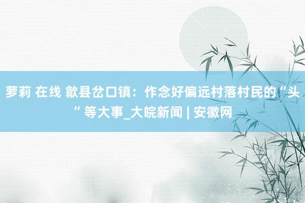 萝莉 在线 歙县岔口镇：作念好偏远村落村民的“头”等大事_大皖新闻 | 安徽网