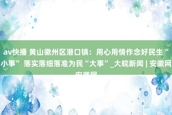 av快播 黄山徽州区潜口镇：用心用情作念好民生“小事” 落实落细落准为民“大事”_大皖新闻 | 安徽网