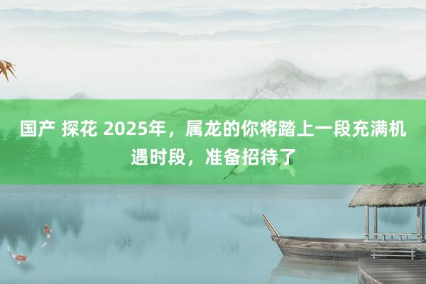 国产 探花 2025年，属龙的你将踏上一段充满机遇时段，准备招待了