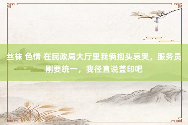 丝袜 色情 在民政局大厅里我俩抱头哀哭，服务员刚要统一，我径直说盖印吧