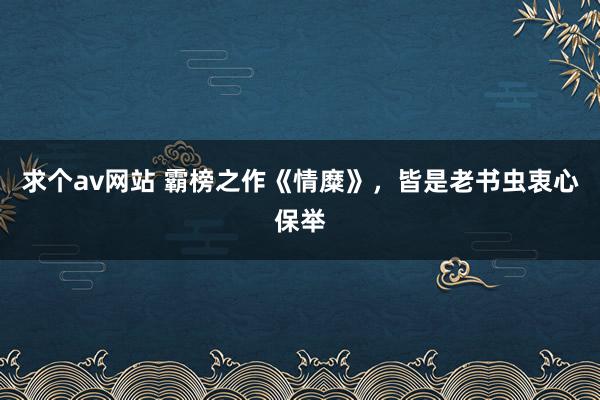 求个av网站 霸榜之作《情糜》，皆是老书虫衷心保举