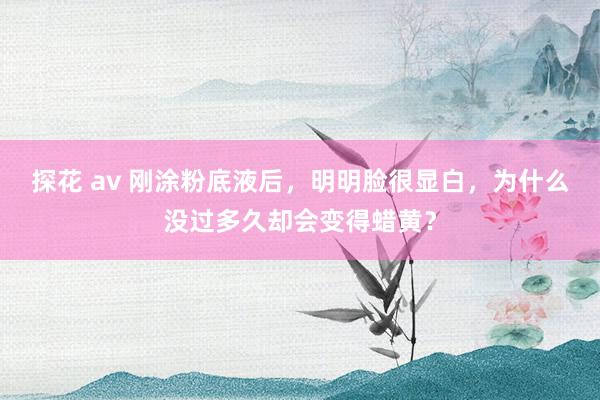 探花 av 刚涂粉底液后，明明脸很显白，为什么没过多久却会变得蜡黄？