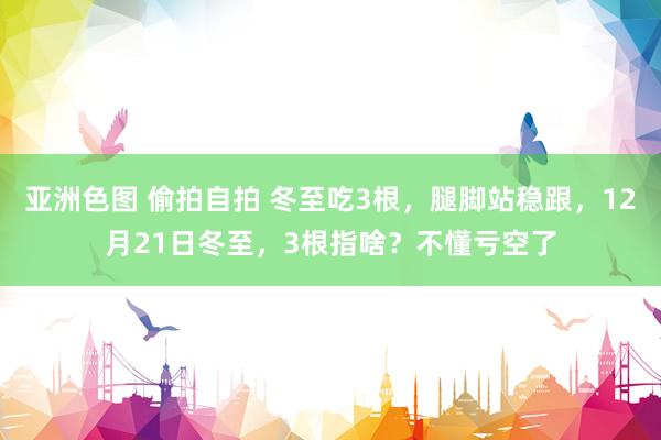 亚洲色图 偷拍自拍 冬至吃3根，腿脚站稳跟，12月21日冬至，3根指啥？不懂亏空了