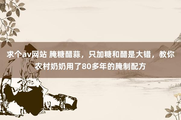 求个av网站 腌糖醋蒜，只加糖和醋是大错，教你农村奶奶用了80多年的腌制配方