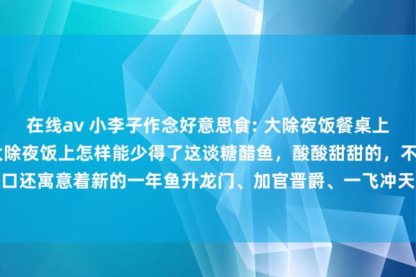 在线av 小李子作念好意思食: 大除夜饭餐桌上必不行少的糖醋鱼 过年大除夜饭上怎样能少得了这谈糖醋鱼，酸酸甜甜的，不但可口还寓意着新的一年鱼升龙门、加官晋爵、一飞冲天~#糖醋鱼 #抖音好意思食推选官