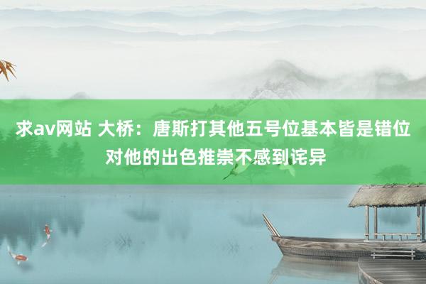 求av网站 大桥：唐斯打其他五号位基本皆是错位 对他的出色推崇不感到诧异