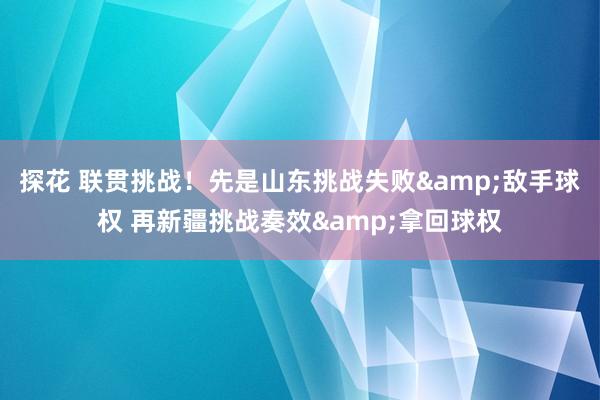 探花 联贯挑战！先是山东挑战失败&敌手球权 再新疆挑战奏效&拿回球权