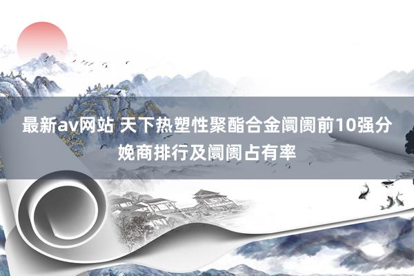 最新av网站 天下热塑性聚酯合金阛阓前10强分娩商排行及阛阓占有率