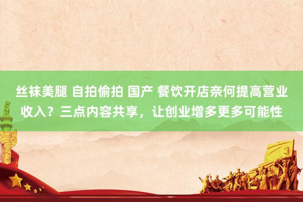 丝袜美腿 自拍偷拍 国产 餐饮开店奈何提高营业收入？三点内容共享，让创业增多更多可能性