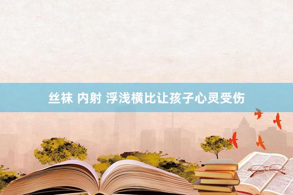丝袜 内射 浮浅横比让孩子心灵受伤