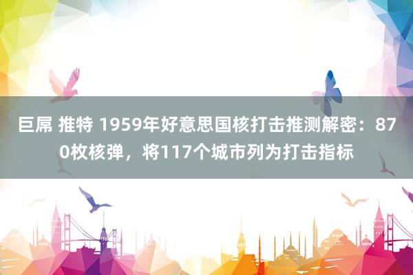 巨屌 推特 1959年好意思国核打击推测解密：870枚核弹，将117个城市列为打击指标