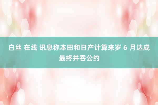 白丝 在线 讯息称本田和日产计算来岁 6 月达成最终并吞公约