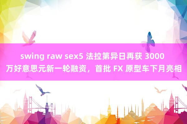 swing raw sex5 法拉第异日再获 3000 万好意思元新一轮融资，首批 FX 原型车下月亮相