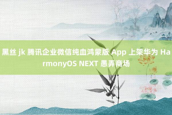 黑丝 jk 腾讯企业微信纯血鸿蒙版 App 上架华为 HarmonyOS NEXT 愚弄商场