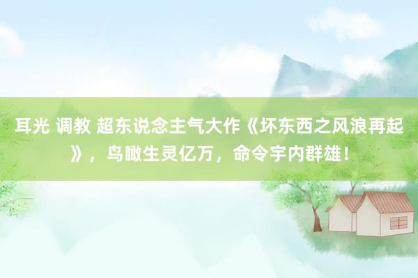 耳光 调教 超东说念主气大作《坏东西之风浪再起》，鸟瞰生灵亿万，命令宇内群雄！