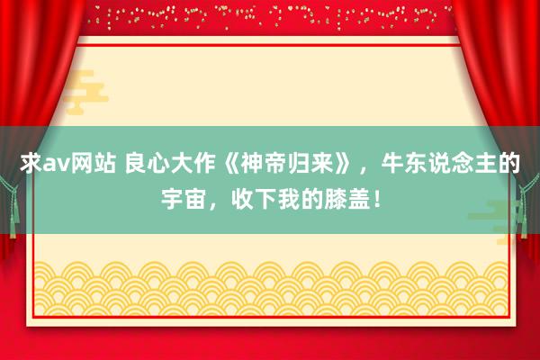 求av网站 良心大作《神帝归来》，牛东说念主的宇宙，收下我的膝盖！