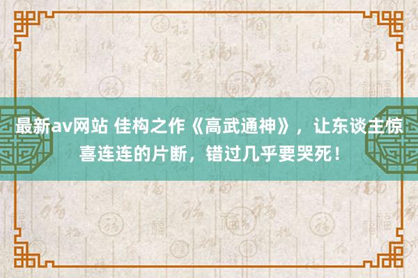 最新av网站 佳构之作《高武通神》，让东谈主惊喜连连的片断，错过几乎要哭死！
