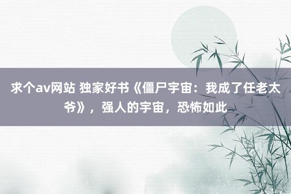 求个av网站 独家好书《僵尸宇宙：我成了任老太爷》，强人的宇宙，恐怖如此