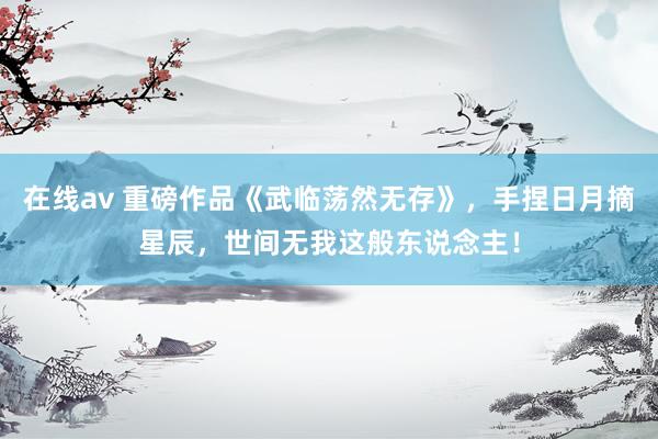 在线av 重磅作品《武临荡然无存》，手捏日月摘星辰，世间无我这般东说念主！