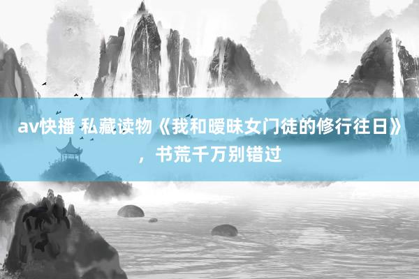 av快播 私藏读物《我和暧昧女门徒的修行往日》，书荒千万别错过