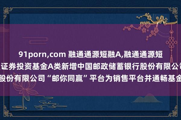 91porn,com 融通通源短融A,融通通源短融B: 融通通源短融债券型证券投资基金A类新增中国邮政储蓄银行股份有限公司“邮你同赢”平台为销售平台并通畅基金诊疗业务的公告