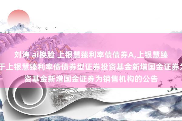 刘涛 ai换脸 上银慧臻利率债债券A,上银慧臻利率债债券C: 对于上银慧臻利率债债券型证券投资基金新增国金证券为销售机构的公告