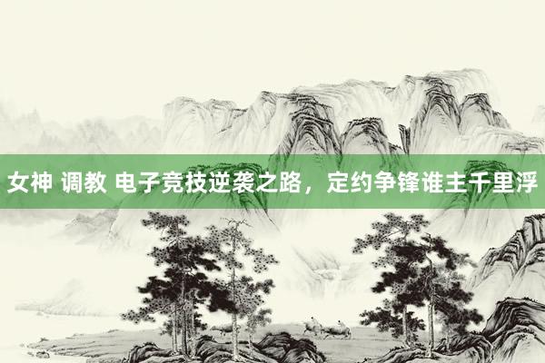 女神 调教 电子竞技逆袭之路，定约争锋谁主千里浮