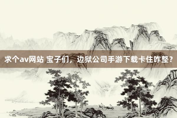 求个av网站 宝子们，边狱公司手游下载卡住咋整？