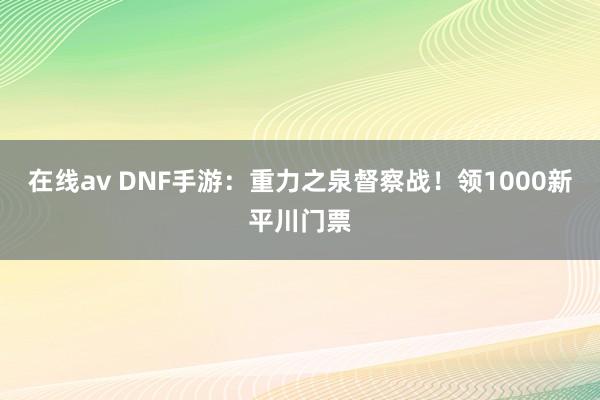 在线av DNF手游：重力之泉督察战！领1000新平川门票