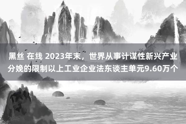 黑丝 在线 2023年末，世界从事计谋性新兴产业分娩的限制以上工业企业法东谈主单元9.60万个