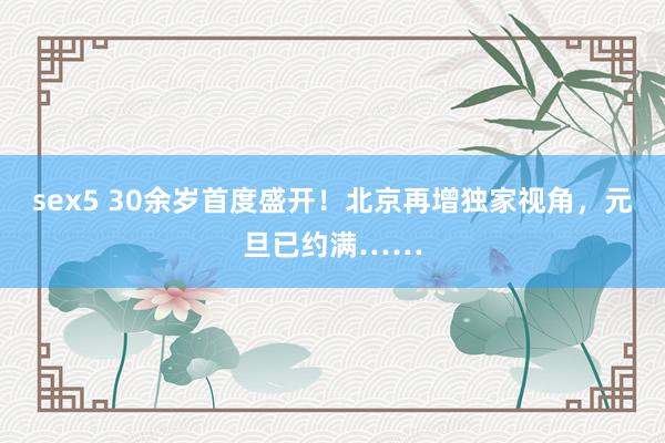 sex5 30余岁首度盛开！北京再增独家视角，元旦已约满……