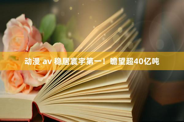 动漫 av 稳居寰宇第一！瞻望超40亿吨