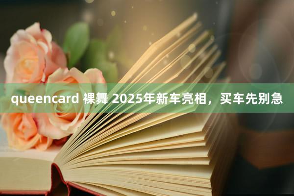 queencard 裸舞 2025年新车亮相，买车先别急