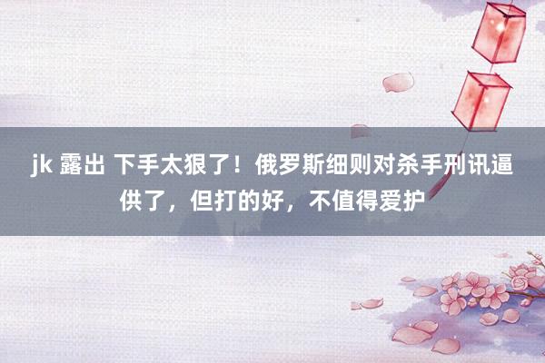 jk 露出 下手太狠了！俄罗斯细则对杀手刑讯逼供了，但打的好，不值得爱护
