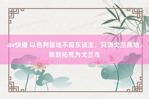 av快播 以色列留地不留东谈主，只消戈兰高地，策划拓荒为戈兰市