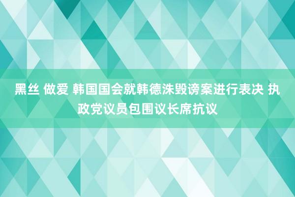 黑丝 做爱 韩国国会就韩德洙毁谤案进行表决 执政党议员包围议长席抗议
