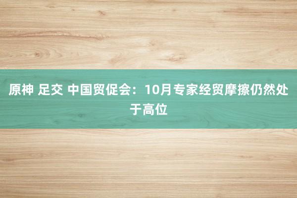 原神 足交 中国贸促会：10月专家经贸摩擦仍然处于高位