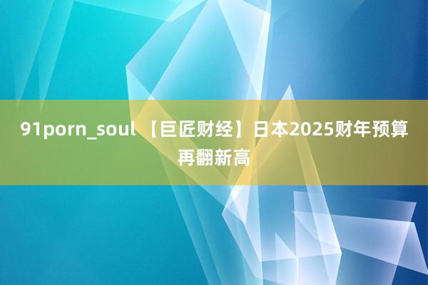 91porn_soul 【巨匠财经】日本2025财年预算再翻新高