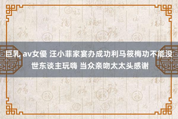 巨乳 av女優 汪小菲家宴办成功利马筱梅功不能没 世东谈主玩嗨 当众亲吻太太头感谢