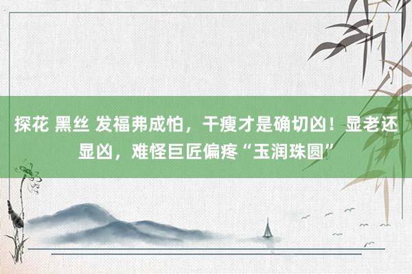 探花 黑丝 发福弗成怕，干瘦才是确切凶！显老还显凶，难怪巨匠偏疼“玉润珠圆”