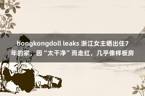 hongkongdoll leaks 浙江女主晒出住7年的家，因“太干净”而走红，几乎像样板房