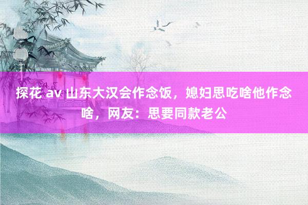 探花 av 山东大汉会作念饭，媳妇思吃啥他作念啥，网友：思要同款老公
