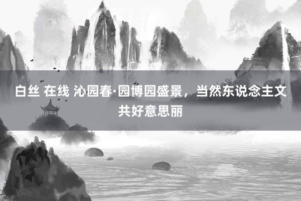 白丝 在线 沁园春·园博园盛景，当然东说念主文共好意思丽