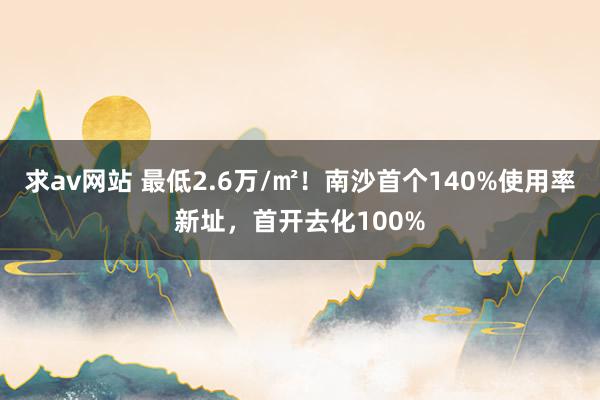 求av网站 最低2.6万/㎡！南沙首个140%使用率新址，首开去化100%