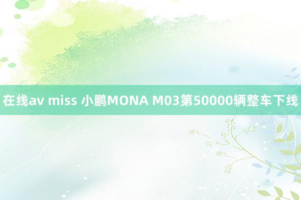 在线av miss 小鹏MONA M03第50000辆整车下线