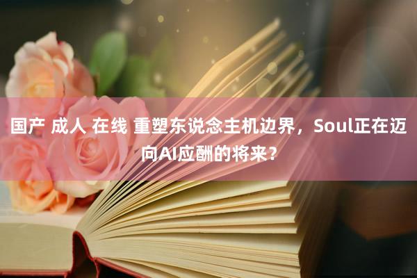 国产 成人 在线 重塑东说念主机边界，Soul正在迈向AI应酬的将来？