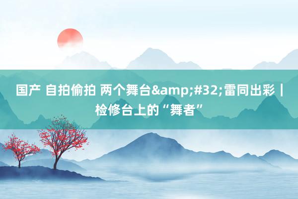 国产 自拍偷拍 两个舞台&#32;雷同出彩｜检修台上的“舞者”
